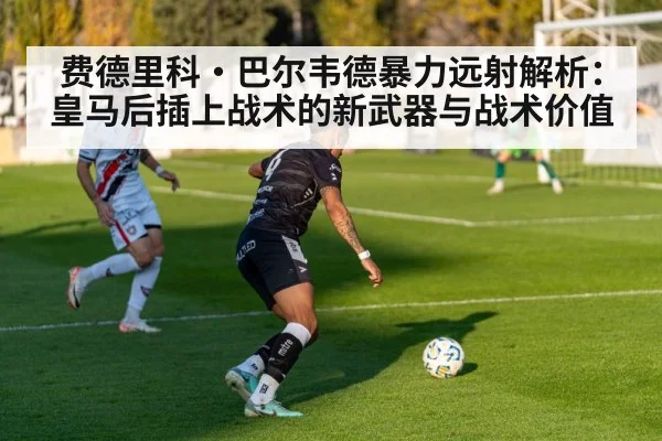 费德里科·巴尔韦德暴力远射解析:皇马后插上战术的新武器与战术价值