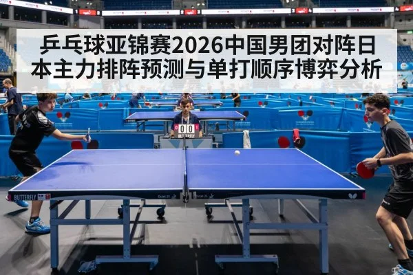 乒乓球亚锦赛2026中国男团对阵日本主力排阵预测与单打顺序博弈分析