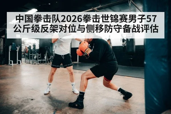 中国拳击队2026拳击世锦赛男子57公斤级反架对位与侧移防守备战评估