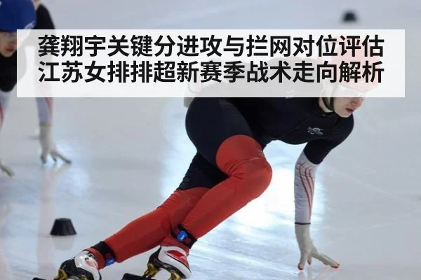 龚翔宇关键分进攻与拦网对位评估 江苏女排排超新赛季战术走向解析